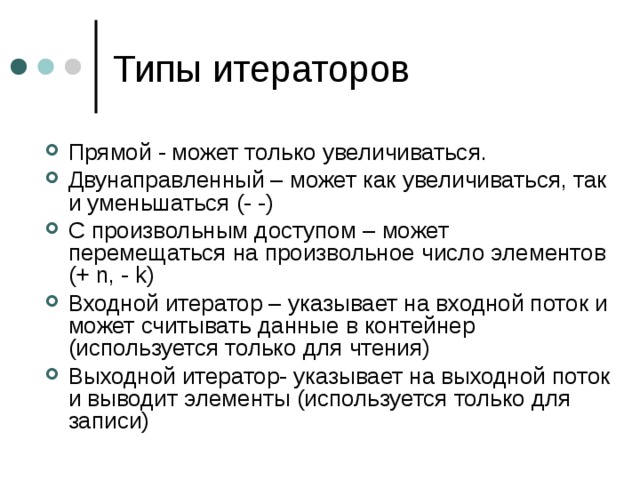 Прямой - может только увеличиваться. Двунаправленный – может как увеличиваться, так и уменьшаться (- -) С произвольным доступом – может перемещаться на произвольное число элементов (+ n, - k) Входной итератор – указывает на входной поток и может считывать данные в контейнер (используется только для чтения) Выходной итератор- указывает на выходной поток и выводит элементы (используется только для записи)  