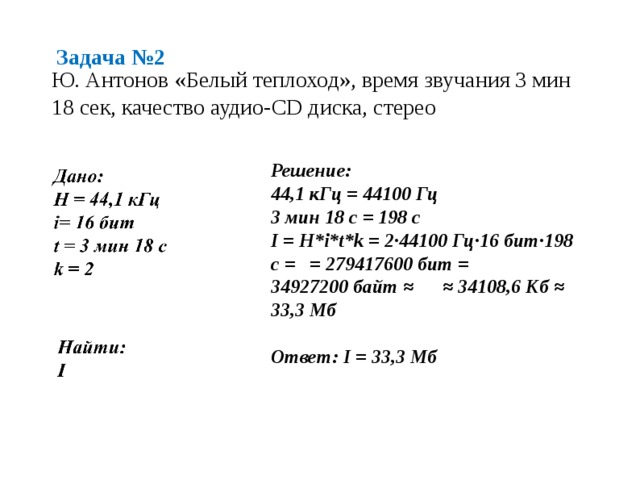 Задача №2 Ю. Антонов «Белый теплоход», время звучания 3 мин 18 сек, качество аудио-CD диска, стерео Решение: 44,1 кГц = 44100 Гц 3 мин 18 с = 198 с I = H*i*t*k = 2·44100 Гц·16 бит·198 с = = 279417600 бит = 34927200 байт ≈ ≈  34108,6 Кб ≈ 33,3 Мб  Ответ: I = 33,3 Мб 