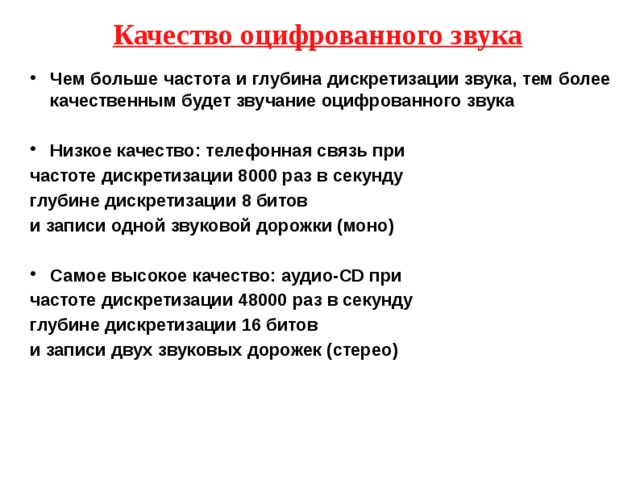 Качество оцифрованного звука Чем больше частота и глубина дискретизации звука, тем более качественным будет звучание оцифрованного звука  Низкое качество: телефонная связь при частоте дискретизации 8000 раз в секунду глубине дискретизации 8 битов и записи одной звуковой дорожки (моно)  Самое высокое качество: аудио-CD при частоте дискретизации 48000 раз в секунду глубине дискретизации 16 битов и записи двух звуковых дорожек (стерео)   