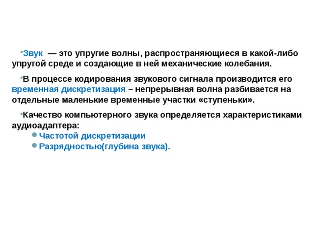 Звук  — это упругие волны, распространяющиеся в какой-либо упругой среде и создающие в ней механические колебания. В процессе кодирования звукового сигнала производится его временная дискретизация – непрерывная волна разбивается на отдельные маленькие временные участки «ступеньки». Качество компьютерного звука определяется характеристиками аудиоадаптера: Частотой дискретизации Разрядностью(глубина звука). Частотой дискретизации Разрядностью(глубина звука).   