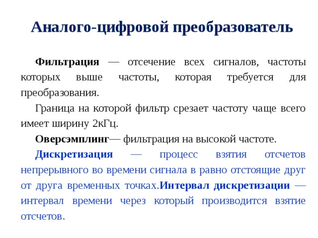 Аналого-цифровой преобразователь Фильтрация — отсечение всех сигналов, частоты которых выше частоты, которая требуется для преобразования. Граница на которой фильтр срезает частоту чаще всего имеет ширину 2кГц. Оверсэмплинг — фильтрация на высокой частоте. Дискретизация — процесс взятия отсчетов непрерывного во времени сигнала в равно отстоящие друг от друга временных точках. Интервал дискретизации — интервал времени через который производится взятие отсчетов. 