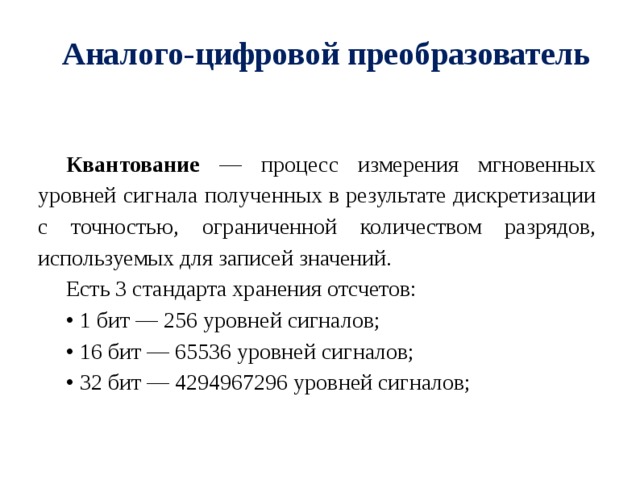 Аналого-цифровой преобразователь Квантование — процесс измерения мгновенных уровней сигнала полученных в результате дискретизации с точностью, ограниченной количеством разрядов, используемых для записей значений. Есть 3 стандарта хранения отсчетов: • 1 бит — 256 уровней сигналов; • 16 бит — 65536 уровней сигналов; • 32 бит — 4294967296 уровней сигналов; 