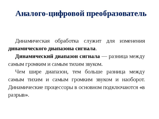 Аналого-цифровой преобразователь Динамическая обработка служит для изменения динамического диапазона сигнала . Динамический диапазон сигнала — разница между самым громким и самым тихим звуком. Чем шире диапазон, тем больше разница между самым тихим и самым громким звуком и наоборот. Динамические процессоры в основном подключаются «в разрыв». 
