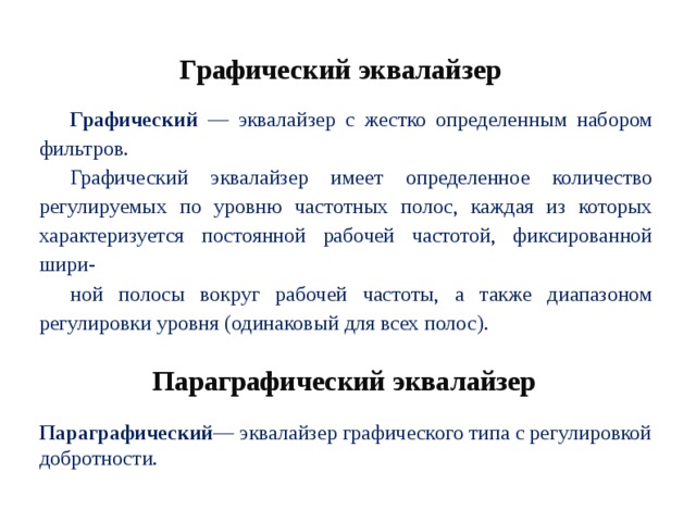 Графический эквалайзер Графический — эквалайзер с жестко определенным набором фильтров. Графический эквалайзер имеет определенное количество регулируемых по уровню частотных полос, каждая из которых характеризуется постоянной рабочей частотой, фиксированной шири- ной полосы вокруг рабочей частоты, а также диапазоном регулировки уровня (одинаковый для всех полос). Параграфический эквалайзер Параграфический — эквалайзер графического типа с регулировкой добротности. 