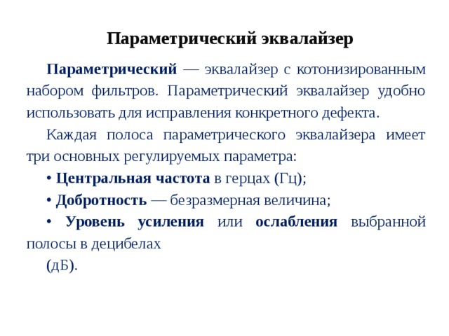 Параметрический эквалайзер Параметрический — эквалайзер с котонизированным набором фильтров. Параметрический эквалайзер удобно использовать для исправления конкретного дефекта. Каждая полоса параметрического эквалайзера имеет три основных регулируемых параметра: • Центральная частота в герцах (Гц); • Добротность — безразмерная величина; • Уровень усиления или ослабления выбранной полосы в децибелах (дБ). 