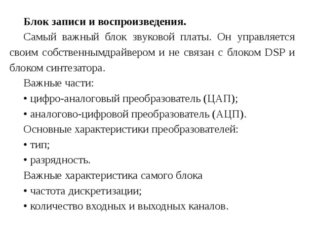 Блок записи и воспроизведения. Самый важный блок звуковой платы. Он управляется своим собственнымдрайвером и не связан с блоком DSP и блоком синтезатора. Важные части: • цифро-аналоговый преобразователь (ЦАП); • аналогово-цифровой преобразователь (АЦП). Основные характеристики преобразователей: • тип; • разрядность. Важные характеристика самого блока • частота дискретизации; • количество входных и выходных каналов. 
