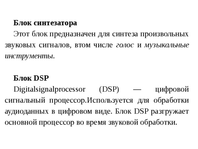 Блок синтезатора Этот блок предназначен для синтеза произвольных звуковых сигналов, втом числе голос и музыкальные инструменты .  Блок DSP Digitalsignalprocessor (DSP) — цифровой сигнальный процессор.Используется для обработки аудиоданных в цифровом виде. Блок DSP разгружает основной процессор во время звуковой обработки. 