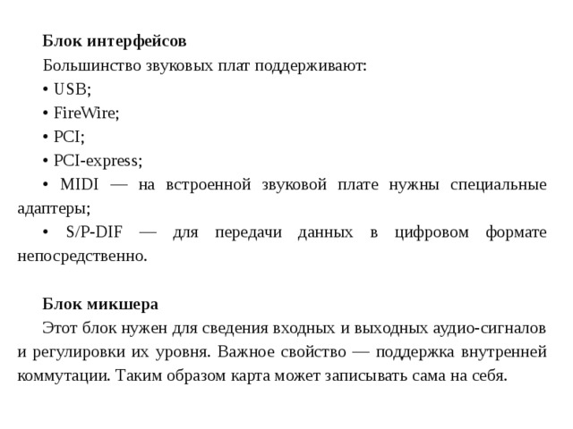 Блок интерфейсов Большинство звуковых плат поддерживают: • USB ; • FireWire ; • PCI ; • PCI - express ; • MIDI — на встроенной звуковой плате нужны специальные адаптеры; • S/P-DIF — для передачи данных в цифровом формате непосредственно.  Блок микшера Этот блок нужен для сведения входных и выходных аудио-сигналов и регулировки их уровня. Важное свойство — поддержка внутренней коммутации. Таким образом карта может записывать сама на себя. 