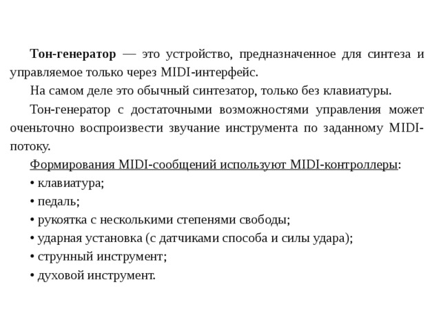 Тон-генератор — это устройство, предназначенное для синтеза и управляемое только через MIDI-интерфейс. На самом деле это обычный синтезатор, только без клавиатуры. Тон-генератор с достаточными возможностями управления может оченьточно воспроизвести звучание инструмента по заданному MIDI-потоку. Формирования MIDI-сообщений используют MIDI-контроллеры : • клавиатура; • педаль; • рукоятка с несколькими степенями свободы; • ударная установка (с датчиками способа и силы удара); • струнный инструмент; • духовой инструмент. 