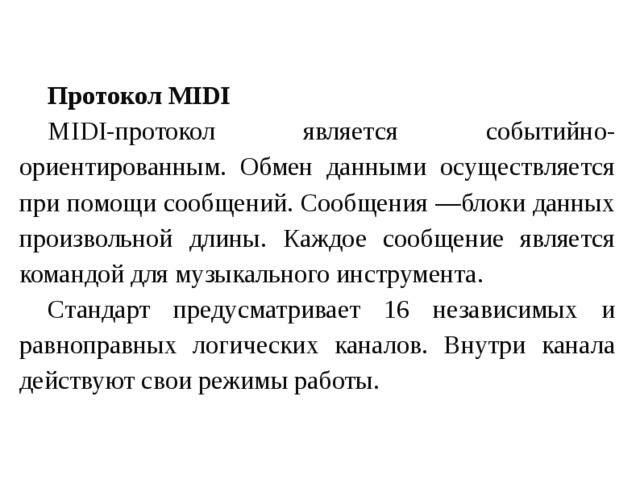 Протокол MIDI MIDI-протокол является событийно-ориентированным. Обмен данными осуществляется при помощи сообщений. Сообщения —блоки данных произвольной длины. Каждое сообщение является командой для музыкального инструмента. Стандарт предусматривает 16 независимых и равноправных логических каналов. Внутри канала действуют свои режимы работы. 