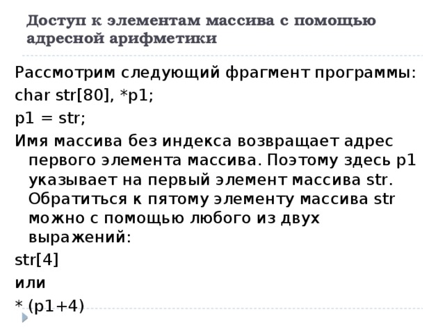Доступ к элементам массива с помощью адресной арифметики Рассмотрим следующий фрагмент программы: char str[80], *p1; p1 = str; Имя массива без индекса возвращает адрес первого элемента массива. Поэтому здесь p1 указывает на первый элемент массива str. Обратиться к пятому элементу массива str можно с помощью любого из двух выражений: str[4] или * (p1+4) 