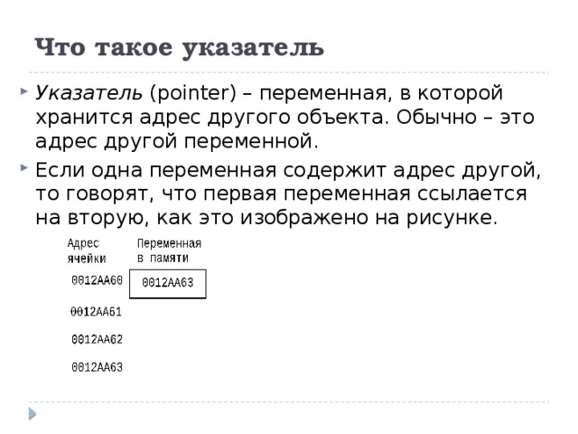 Что такое указатель Указатель (pointer) – переменная, в которой хранится адрес другого объекта. Обычно – это адрес другой переменной. Если одна переменная содержит адрес другой, то говорят, что первая переменная ссылается на вторую, как это изображено на рисунке. 