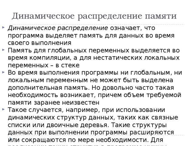 Динамическое распределение памяти Динамическое распределение означает, что программа выделяет память для данных во время своего выполнения Память для глобальных переменных выделяется во время компиляции, а для нестатических локальных переменных – в стеке Во время выполнения программы ни глобальным, ни локальным переменным не может быть выделена дополнительная память. Но довольно часто такая необходимость возникает, причем объем требуемой памяти заранее неизвестен Такое случается, например, при использовании динамических структур данных, таких как связные списки или двоичные деревья. Такие структуры данных при выполнении программы расширяются или сокращаются по мере необходимости. Для реализации таких структур в программе нужны средства, способные по мере необходимости выделять и освобождать для них память. 