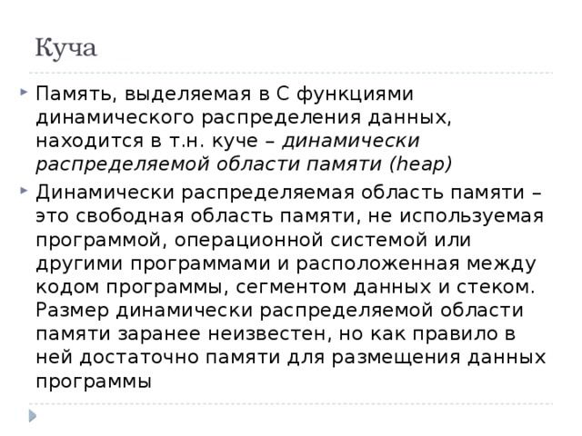 Куча Память, выделяемая в С функциями динамического распределения данных, находится в т.н. куче – динамически распределяемой области памяти (heap) Динамически распределяемая область памяти – это свободная область памяти, не используемая программой, операционной системой или другими программами и расположенная между кодом программы, сегментом данных и стеком. Размер динамически распределяемой области памяти заранее неизвестен, но как правило в ней достаточно памяти для размещения данных программы 