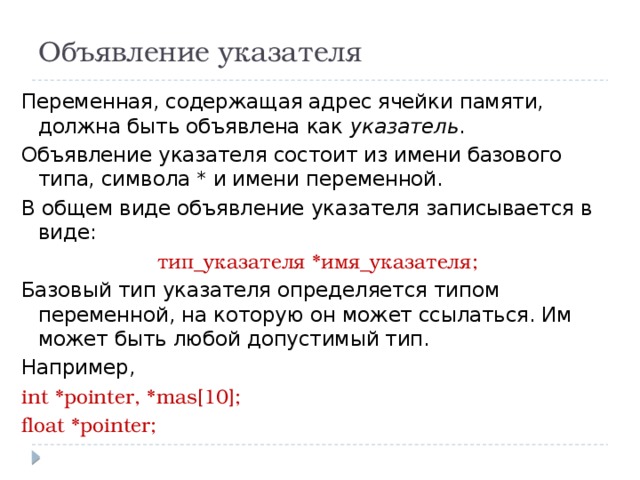 Объявление указателя Переменная, содержащая адрес ячейки памяти, должна быть объявлена как указатель . Объявление указателя состоит из имени базового типа, символа * и имени переменной. В общем виде объявление указателя записывается в виде: тип_указателя *имя_указателя; Базовый тип указателя определяется типом переменной, на которую он может ссылаться. Им может быть любой допустимый тип. Например, int *pointer, *mas[10]; float *pointer; 