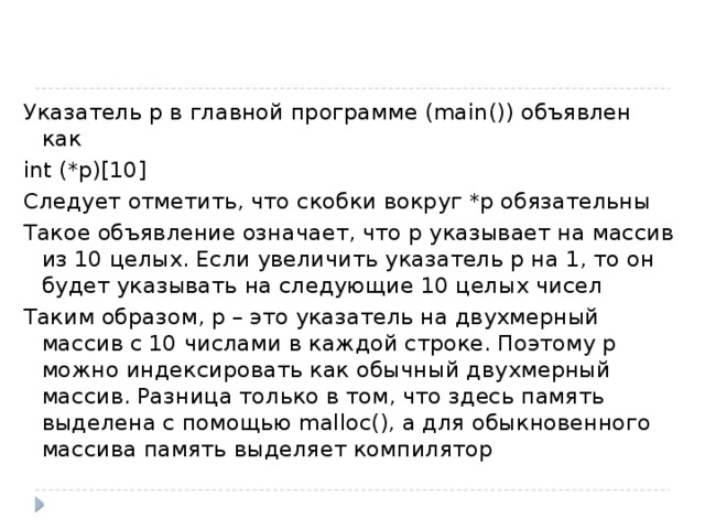 Указатель р в главной программе (main()) объявлен как int (*p)[10] Следует отметить, что скобки вокруг *р обязательны Такое объявление означает, что р указывает на массив из 10 целых. Если увеличить указатель р на 1, то он будет указывать на следующие 10 целых чисел Таким образом, р – это указатель на двухмерный массив с 10 числами в каждой строке. Поэтому р можно индексировать как обычный двухмерный массив. Разница только в том, что здесь память выделена с помощью malloc(), а для обыкновенного массива память выделяет компилятор 