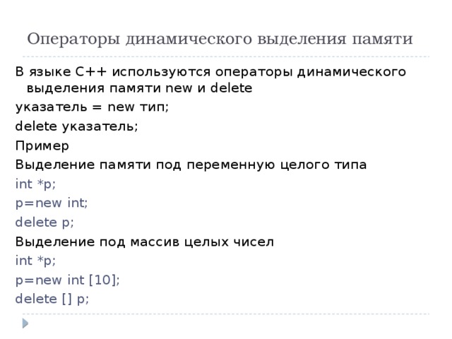 Операторы динамического выделения памяти В языке С++ используются операторы динамического выделения памяти new и delete указатель = new тип; delete указатель; Пример Выделение памяти под переменную целого типа int *p; p=new int; delete p; Выделение под массив целых чисел int *p; p=new int [10]; delete [] p; 