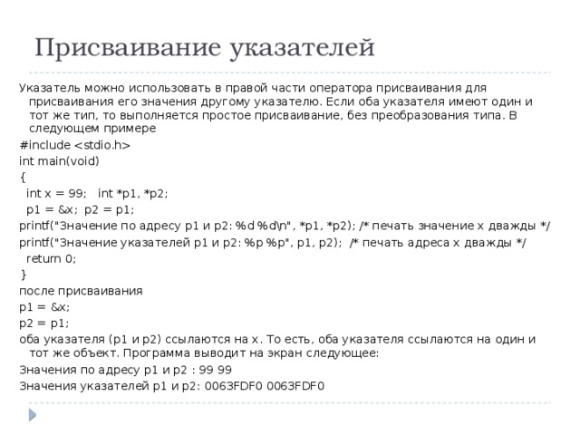 Присваивание указателей Указатель можно использовать в правой части оператора присваивания для присваивания его значения другому указателю. Если оба указателя имеют один и тот же тип, то выполняется простое присваивание, без преобразования типа. В следующем примере #include  int main(void) {  int x = 99; int *p1, *p2;  p1 = &x; p2 = p1; printf(