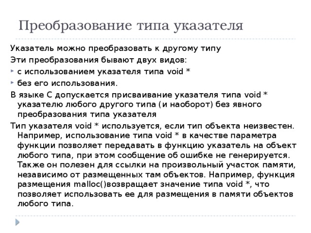 Преобразование типа указателя Указатель можно преобразовать к другому типу Эти преобразования бывают двух видов: с использованием указателя типа void * без его использования. В языке С допускается присваивание указателя типа void * указателю любого другого типа (и наоборот) без явного преобразования типа указателя Тип указателя void * используется, если тип объекта неизвестен. Например, использование типа void * в качестве параметра функции позволяет передавать в функцию указатель на объект любого типа, при этом сообщение об ошибке не генерируется. Также он полезен для ссылки на произвольный участок памяти, независимо от размещенных там объектов. Например, функция размещения malloc()возвращает значение типа void *, что позволяет использовать ее для размещения в памяти объектов любого типа. 