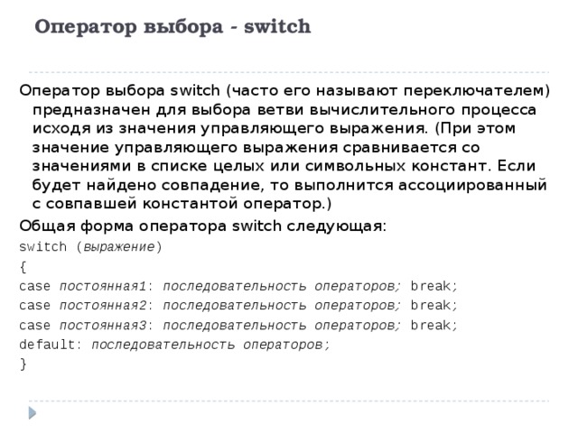 Оператор выбора - switch   Оператор выбора switch (часто его называют переключателем) предназначен для выбора ветви вычислительного процесса исходя из значения управляющего выражения. (При этом значение управляющего выражения сравнивается со значениями в списке целых или символьных констант. Если будет найдено совпадение, то выполнится ассоциированный с совпавшей константой оператор.) Общая форма оператора switch следующая: switch ( выражение ) { case постоянная1 : последовательность операторов; break; case постоянная2 : последовательность операторов; break; case постоянная3 : последовательность операторов; break; default: последовательность операторов ; } 