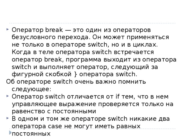 Оператор break — это один из операторов безусловного перехода. Он может применяться не только в операторе switch, но и в циклах. Когда в теле оператора switch встречается оператор break, программа выходит из оператора switch и выполняет оператор, следующий за фигурной скобкой } оператора switch. Об операторе switch очень важно помнить следующее: Оператор switch отличается от if тем, что в нем управляющее выражение проверяется только на равенство с постоянными В одном и том же операторе switch никакие два оператора case не могут иметь равных постоянных 