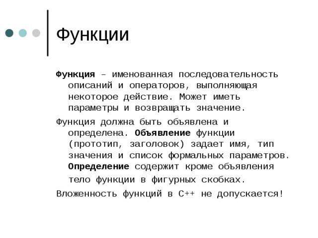 Функция – именованная последовательность описаний и операторов, выполняющая некоторое действие. Может иметь параметры и возвращать значение. Функция должна быть объявлена и определена. Объявление функции (прототип, заголовок) задает имя, тип значения и список формальных параметров. Определение содержит кроме объявления тело функции в фигурных скобках.  Вложенность функций в С++ не допускается! 