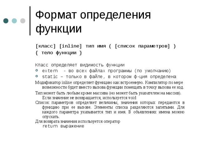 [ класс ] [inline] тип имя ( [ список параметров ] ) { тело функции } Класс определяет видимость функции extern  - во всех файлах программы (по умолчанию) static – только в файле, в котором ф-ция определена Модификатор inline определяет функцию как встроенную. Компилятор по мере возможности будет вместо вызова функции помещать в точку вызова ее код. Тип может быть любым кроме массива (но может быть указателем  на массив). Если значение не возвращается, используется void Список параметров определяет величины, значения которых передаются в функцию при ее вызове. Элементы списка разделяются запятыми. Для каждого параметра указывается тип и имя. В объявлениях имена можно опускать. Для возврата значения используется оператор    return выражение 