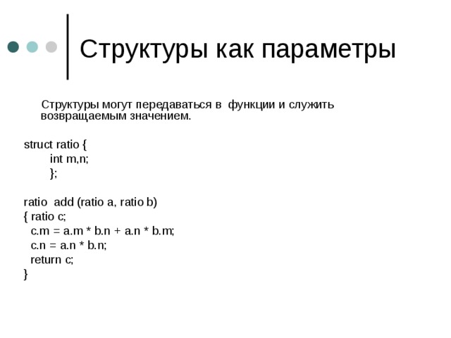  Структуры могут передаваться в функции и служить возвращаемым значением. struct ratio {  int m,n;  }; ratio  add (ratio a, ratio b) { ratio c;  c.m = a.m * b.n + a.n * b.m;  c.n = a.n * b.n;  return c; } 