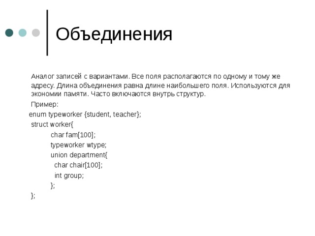  Аналог записей с вариантами. Все поля располагаются по одному и тому же адресу. Длина объединения равна длине наибольшего поля. Используются для экономии памяти. Часто включаются внутрь структур.  Пример:  enum typeworker {student, teacher};  struct worker{   char fam[100];   typeworker wtype;   union department{  char chair[100];    int group;   };  }; 