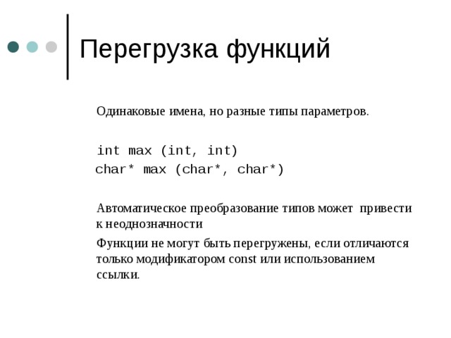  Одинаковые имена, но разные типы параметров.  int max (int, int)  char* max (char*, char*)  Автоматическое преобразование типов может  привести к неоднозначности   Функции не могут быть перегружены, если отличаются только модификатором const или использованием ссылки. 