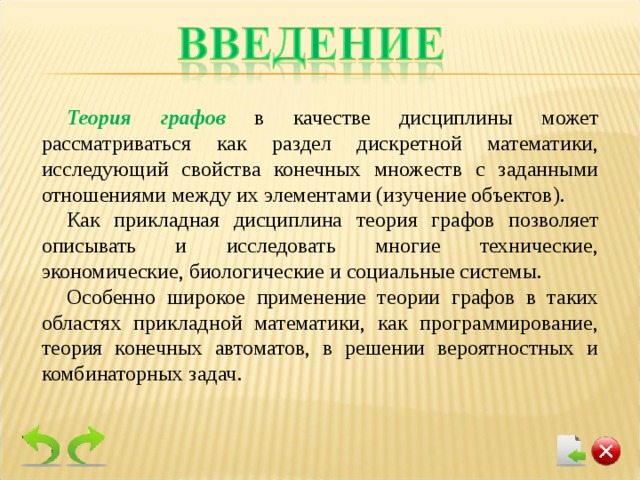 Теория графов  в качестве дисциплины может рассматриваться как раздел дискретной математики, исследующий свойства конечных множеств с заданными отношениями между их элементами (изучение объектов). Как прикладная дисциплина теория графов позволяет описывать и исследовать многие технические, экономические, биологические и социальные системы. Особенно широкое применение теории графов в таких областях прикладной математики, как программирование, теория конечных автоматов, в решении вероятностных и комбинаторных задач. 