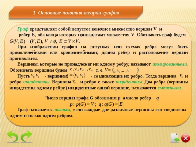1 . Основные понятия теории графов Граф  представляет собой непустое конечное множество вершин V и  ребер Е, оба конца которых принадлежат множеству V . Обозначать граф будем   При изображении графов на рисунках или схемах ребра могут быть прямолинейными или криволинейными; длины ребер и расположение вершин произвольны. Вершины, которые не принадлежат ни одному ребру, называют изолированными . Обозначать вершины будем т. е. V= {  } Пусть - вершины,   - соединяющие их ребро. Тогда вершина и ребро инцидентны. Вершина и ребро е также инцидентн ы. Два ребра (вершины инцидентны одному ребру) инцидентные одной вершине, называются смежными.  Число вершин графа G  обозначим р , а число ребер – q Граф называется полным, если каждые две различные вершины его соединены одним и только одним ребром. 