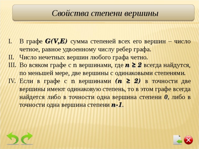 Свойства степени вершины В графе G(V,E)  сумма степеней всех его вершин – число четное, равное удвоенному числу ребер графа. Число нечетных вершин любого графа четно. Во всяком графе с n  вершинами, где n ≥ 2 всегда найдутся, по меньшей мере, две вершины с одинаковыми степенями. Если в графе с n  вершинами ( n ≥ 2) в точности две вершины имеют одинаковую степень, то в этом графе всегда найдется либо в точности одна вершина степени 0 ,  либо в точности одна вершина степени n-1 . 