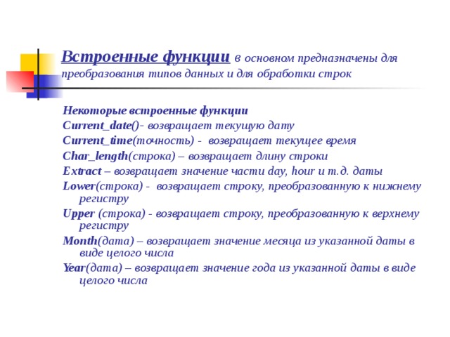 Встроенные функции в основном предназначены для преобразования типов данных и для обработки строк Некоторые встроенные функции Current_date()- возвращает текущую дату Current_time (точность) - возвращает текущее время Char_length (строка) – возвращает длину строки Extract – возвращает значение части day, hour и т.д. даты Lower (строка) - возвращает строку, преобразованную к нижнему регистру Upper (строка)  - возвращает строку, преобразованную к верхнему регистру Month (дата) – возвращает значение месяца из указанной даты в виде целого числа Year (дата) – возвращает значение года из указанной даты в виде целого числа 