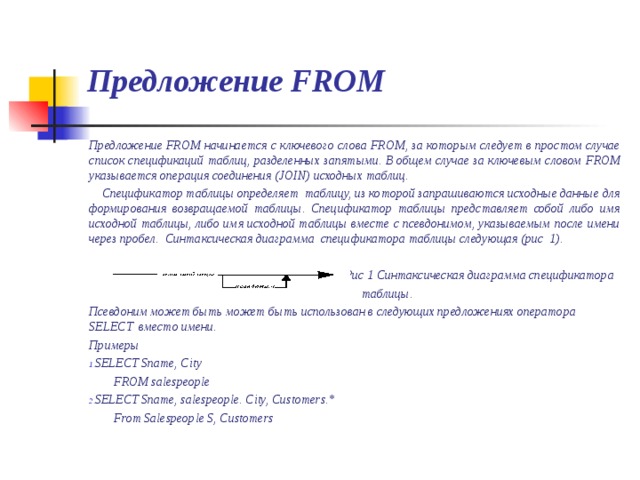 Предложение FROM Предложение FROM начинается с ключевого слова FROM , за которым следует в простом случае список спецификаций таблиц, разделенных запятыми. В общем случае за ключевым словом FROM указывается операция соединения ( JOIN )  исходных таблиц .  Спецификатор таблицы определяет таблицу, из которой запрашиваются исходные данные для формирования возвращаемой таблицы. Спецификатор таблицы представляет собой либо имя исходной таблицы, либо имя исходной таблицы вместе с псевдонимом, указываемым после имени через пробел. Синтаксическая диаграмма спецификатора таблицы следующая (рис 1).  Рис 1 Синтаксическая диаграмма спецификатора  таблицы. Псевдоним может быть может быть использован в следующих предложениях оператора SELECT вместо имени. Примеры SELECT Sname, City  FROM salespeople SELECT Sname, salespeople. City, Customers.*  From Salespeople S, Customers   