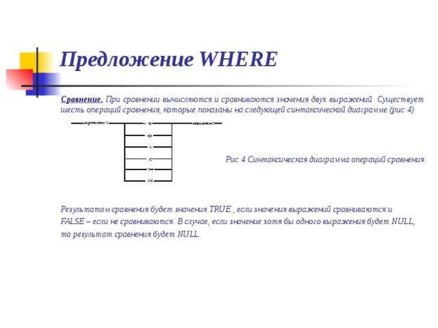 Предложение WHERE Сравнение. При сравнении вычисляются и сравниваются значения двух выражений. Существует шесть операций сравнения, которые показаны на следующей синтаксической диаграмме (рис 4)    Рис 4 Синтаксическая диаграмма операций сравнения    Результатом сравнения будет значения TRUE , если значения выражений сравниваются и FALSE –  если не сравниваются. В случае, если значение хотя бы одного выражения будет NULL, то результат сравнения будет NULL. 
