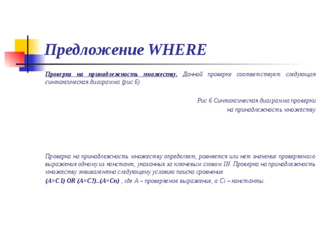 Предложение WHERE Проверка на принадлежность множеству. Данной проверке соответствует следующая синтаксическая диаграмма (рис 6)  Рис 6 Синтаксическая диаграмма проверки на принадлежность множеству     Проверка на принадлежность множеству определяет, равняется или нет значение проверяемого выражения одному из констант, указанных за ключевым словом IN . Проверка на принадлежность множеству эквивалентна следующему условию поиска сравнение (А=С1) OR (A=C2)..(A=Cn)  , где А – проверяемое выражение, а С i – константы. 