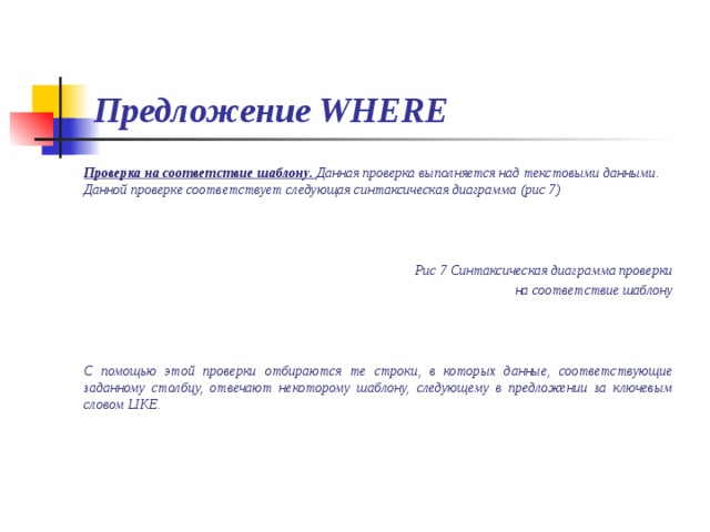 Предложение WHERE Проверка на соответствие шаблону. Данная проверка выполняется над текстовыми данными. Данной проверке соответствует следующая синтаксическая диаграмма (рис 7)    Рис 7 Синтаксическая диаграмма проверки на соответствие шаблону    С помощью этой проверки отбираются те строки, в которых данные, соответствующие заданному столбцу, отвечают некоторому шаблону, следующему в предложении за ключевым словом LIKE.  