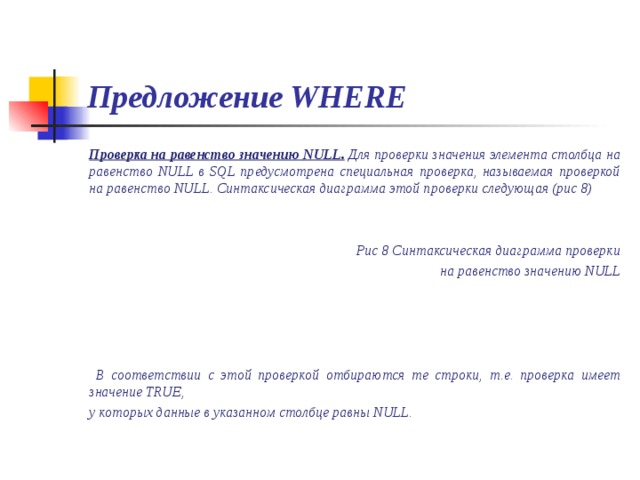 Предложение WHERE Проверка на равенство значению NULL. Для проверки значения элемента столбца на равенство NULL в SQL предусмотрена специальная проверка, называемая проверкой на равенство NULL. Синтаксическая диаграмма этой проверки следующая (рис 8)   Рис 8 Синтаксическая диаграмма проверки на равенство значению NULL      В соответствии с этой проверкой отбираются те строки, т.е. проверка имеет значение TRUE,  у которых данные в указанном столбце равны NULL.  