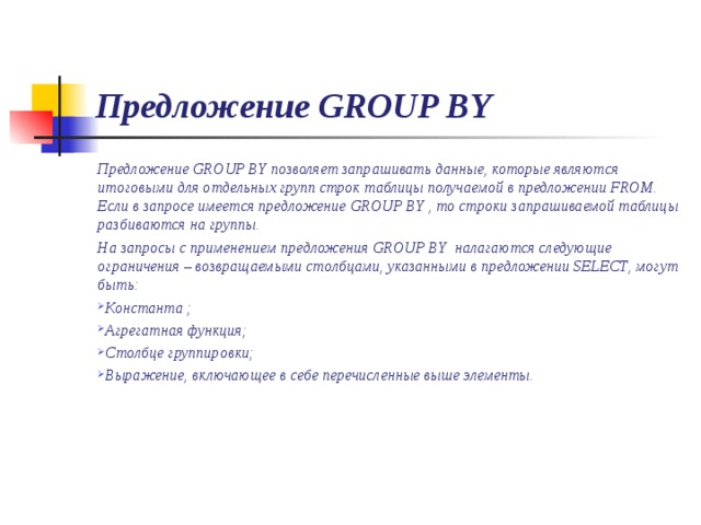 Предложение GROUP BY Предложение GROUP BY позволяет запрашивать данные, которые являются итоговыми для отдельных групп строк таблицы получаемой в предложении FROM. Если в запросе имеется предложение GROUP BY , то строки запрашиваемой таблицы разбиваются на группы. На запросы с применением предложения GROUP BY налагаются следующие ограничения – возвращаемыми столбцами, указанными в предложении SELECT , могут быть: Константа ; Агрегатная функция; Столбце группировки; Выражение, включающее в себе перечисленные выше элементы. 