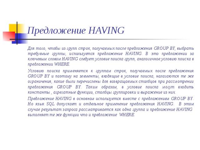 Предложение HAVING Для того, чтобы из групп строк, получаемых после предложения GROUP BY, выбрать требуемые группы, используется предложение HAVING. В это предложении за ключевым словом HAVING следует условие поиска групп, аналогичное условию поиска в предложении WHERE. Условию поиска применяется к группам строк, получаемых после предложения GROUP BY и поэтому на элементы, входящие в условие поиска, налагаются те же ограничения, какие были перечислены для возвращаемых столбцов при рассмотрении предложения GROUP BY . Таким образом, в условие поиска могут входить константы , агрегатные функции, столбцы группировки и выражение из них. Предложение HAVING в основном используется вместе с предложением GROUP BY . Но язык SQL допускает и отдельное применение предложения HAVING . В этом случае результат запроса рассматривается как одна группа и предложение HAVING   выполняет те же функции что и предложение WHERE.  