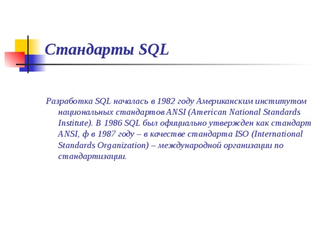 Стандарты SQL  Разработка SQL началась в 1982 году Американским институтом национальных стандартов ANSI (American National Standards Institute). В 1986 SQL был официально утвержден как стандарт ANSI, ф в 1987 году – в качестве стандарта ISO (International Standards Organization) – международной организации по стандартизации. 