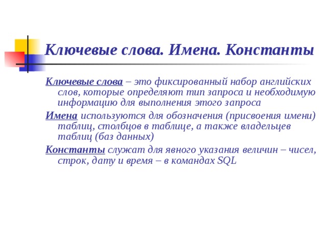 Ключевые слова. Имена. Константы Ключевые слова – это фиксированный набор английских слов, которые определяют тип запроса и необходимую информацию для выполнения этого запроса Имена используются для обозначения (присвоения имени) таблиц, столбцов в таблице, а также владельцев таблиц (баз данных) Константы служат для явного указания величин – чисел, строк, дату и время – в командах SQL 