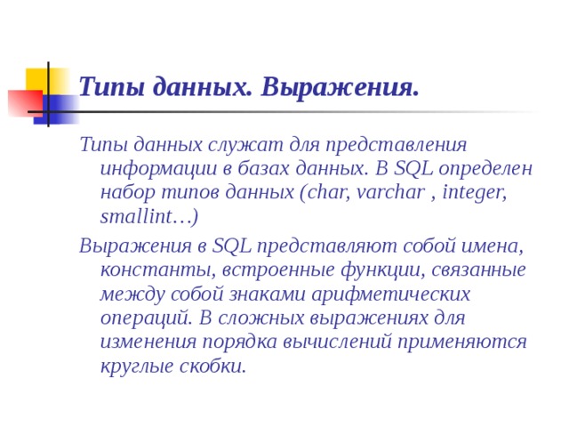 Типы данных. Выражения. Типы данных служат для представления информации в базах данных. В SQL определен набор типов данных (char, varchar , integer, smallint…) Выражения в SQL представляют собой имена, константы, встроенные функции, связанные между собой знаками арифметических операций. В сложных выражениях для изменения порядка вычислений применяются круглые скобки. 