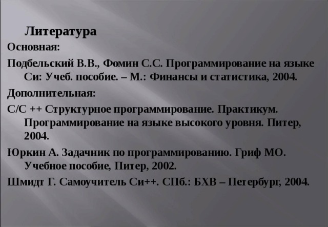 Литература Основная: Подбельский В.В., Фомин С.С. Программирование на языке Си: Учеб. пособие. – М.: Финансы и статистика, 2004. Дополнительная: С/ C ++ Структурное программирование. Практикум. Программирование на языке высокого уровня. Питер, 2004. Юркин А. Задачник по программированию. Гриф МО. Учебное пособие, Питер, 2002. Шмидт Г. Самоучитель Си++. СПб.: БХВ – Петербург, 2004. 