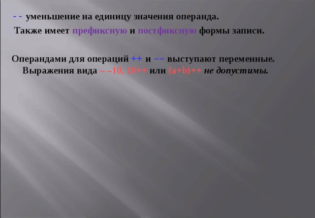 --  уменьшение на единицу значения операнда.  Также имеет префиксную и постфиксную формы записи.  Операндами для операций ++ и –– выступают переменные. Выражения вида – –10, 10++ или ( a + b )++  не допустимы.  