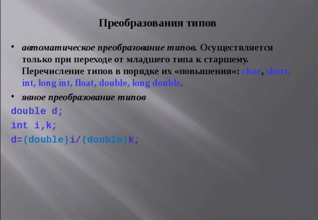 П реобразования типов автоматическо е преобразовани е типов. Осуществляется только при переходе от младшего типа к старшему. Перечисление  типов  в  порядке  их « повышения »:  char , short, int, long int, float, double, long double . явное преобразовани е типов  double d ; int i,k; d = ( double ) i / ( double ) k ;  