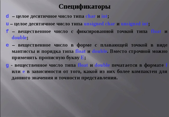 Спецификаторы d  – целое десятичное число типа char  и int ; u  – целое десятичное число типа unsigned char  и unsigned int ; f  – вещественное число с фиксированной точкой типа float  и double ; e – вещественное число в форме с плавающей точкой в виде мантиссы и порядка типа float  и double . Вместо строчной можно применять прописную букву Е ; g - вещественное число типа float  и double печатается в формате f или e в зависимости от того, какой из них более компактен для данного значения и точности представления. 