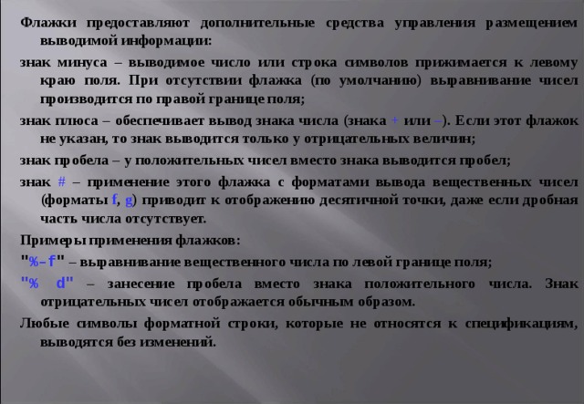 Флажки предоставляют дополнительные средства управления размещением выводимой информации: знак минуса – выводимое число или строка символов прижимается к левому краю поля. При отсутствии флажка (по умолчанию) выравнивание чисел производится по правой границе поля; знак плюса – обеспечивает вывод знака числа (знака + или – ). Если этот флажок не указан, то знак выводится только у отрицательных величин; знак пробела – у положительных чисел вместо знака выводится пробел; знак # – применение этого флажка с форматами вывода вещественных чисел (форматы f , g ) приводит к отображению десятичной точки, даже если дробная часть числа отсутствует. Примеры применения флажков: 