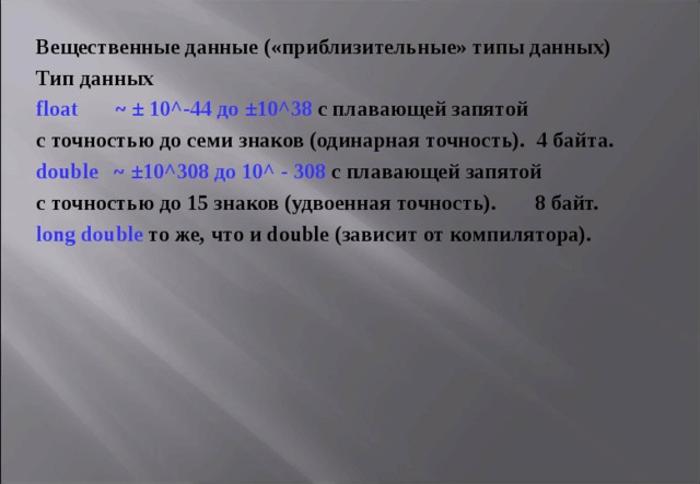 Вещественные данные («приблизительные» типы данных) Тип данных float     ~  ± 10 ^- 44 до  ± 10 ^ 38 с плавающей запятой с точностью до семи знаков (одинарная точность). 4 байта. double  ~  ± 10 ^308 до 10^  -  308  с плавающей запятой с точностью до 15 знаков (удвоенная точность).  8  байт. long double  то же, что и double (зависит от компилятора). 